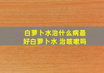 白萝卜水治什么病最好白萝卜水 治咳嗽吗